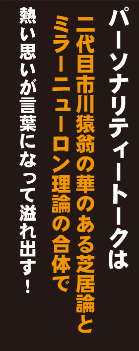 パーソナリティートークは、二代目市川猿翁の華のある芝居論とミラーニューロン理論の融合の合体で、熱い思いが言葉になって溢れ出します！
