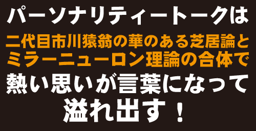 パーソナリティートークは、二代目市川猿翁の華のある芝居論とミラーニューロン理論の融合の合体で、熱い思いが言葉になって溢れ出します！
